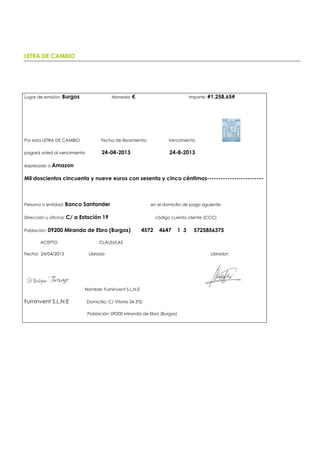 LETRA DE CAMBIO
Lugar de emisión: Burgos Moneda: € Importe: #1.258,65#
Por esta LETRA DE CAMBIO Fecha de libramiento: Vencimiento
pagará usted al vencimiento 24-04-2013 24-8-2013
expresado a Amazon
Mil doscientos cincuenta y nueve euros con sesenta y cinco céntimos-------------------------
Persona o entidad: Banco Santander en el domicilio de pago siguiente:
Dirección u oficina: C/ a Estación 19 código cuenta cliente (CCC)
Población: 09200 Miranda de Ebro (Burgos) 4572 4647 1 3 5725856375
ACEPTO CLÁUSULAS
Fecha: 24/04/2013 Librado Librador:
Nombre: Furninvent S.L.N.E
Furninvent S.L.N.E Domicilio: C/ Vitoria 34 3ºD
Población: 09200 Miranda de Ebro (Burgos)
 