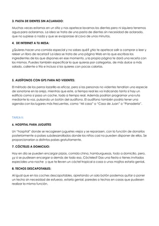 3. PASTA DE DIENTES SIN ACLARADO:
Muchas veces estamos en un sitio y nos apetece lavarnos los dientes pero ni siquiera tenemos
agua para aclararnos. La idea se trata de una pasta de dientes sin necesidad de aclarado,
que no supiese a nada y que se evaporase al cavo de unos minutos.
4. DE INTERNET A TU MESA:
¿Quieres hacer una comida especial y no sabes qué? ¿No te apetece salir a comprar o leer y
releer un libro de recetas? La idea se trata de una página Web en la que escribas los
ingredientes de los que dispones en ese momento, y la propia página te dará una receta con
los mismos. Puedes también especificar lo que quieras por categorías, de más dulce a más
salado, caliente o frío e incluso si los quieres con pocas calorías.
5. AUDÍFONOS CON GPS PARA NO VIDENTES:
El método de los perros lazarillo es eficaz, pero si las personas no videntes tendrían una especie
de sonotone en la oreja, mientras que este, a tiempo real les va indicando tanto si hay un
edificio como si pasa un coche, todo a tiempo real. Además podrían programar una ruta
mediante la voz, pulsando un botón del audífono. El audífono también podría tener una
agenda con los lugares más frecuentes, como “Mi casa” o “Casa de Juan” o “Panadería”.
TAREA II:
6. HOSPITAL PARA JUGUETES
Un “hospital” donde se recogiesen juguetes viejos y se reparasen, con la función de donarlos
posteriormente a países subdesarrollados donde los niños casi no pueden disponer de ellos. Se
proporcionarían a distintos países gratuitamente.
7. CÓCTELES A DOMICILIO:
Hoy en día se pueden encargar pizzas, comida china, hamburguesas, todo a domicilio, pero,
¿y si se pudiesen encargar a demás de todo eso, Cócteles? Das una fiesta o tienes invitados
especiales una noche y que te lleven un cóctel tropical a casa o unos mojitos estaría genial.
8. TECHOS DESCAPOTABLES:
Al igual que en los coches descapotables, apretando un solo botón podemos quitar o poner
un techo sin necesidad de esfuerzo, estaría genial, paredes o techos en casas que pudiesen
realizar la misma función.
 
