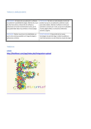 TAREA VI: ANÁLISIS DAFO
DEBILIDADES: Al tratarse de una aplicación o software,
se puede dar la posibilidad de plagio. Además de un par
de años hacia ahora, el desarrollo de software y
aplicaciones se ha ido incrementando mucho, por lo
que puede haber ideas muy similares o incluso plagio.
FORTALEZAS: No tiene un coste elevado a la hora de
producir ya que es una aplicación y además es apta
para todas edades. Además el software no tiene por
qué darse a conocer por sí solo, ya que al ser aplicable a
muchas páginas Web, se conocerá en diferentes
sectores y lugares.
AMENAZAS: Podrían resumirse en las debilidades, ya
que la única amenaza posible es el riesgo de plagio o
aplicaciones similares.
OPORTUNIDADES: El desarrollo de las nuevas
tecnologías nos permite llegar a todos los públicos a
nivel internacional y no solo limitarnos al país de origen.
TAREA VII:
LOGO:
http://fotoflexer.com/app/index.php?integration=upload
 