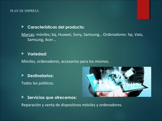 PLAN DE EMPRESA
 Características del producto:
Marcas: móviles; bq, Huawei, Sony, Samsung… Ordenadores: hp, Vaio,
Samsung, Acer…
 Variedad:
Móviles, ordenadores, accesorios para los mismos.
 Destinatarios:
Todos los públicos.
 Servicios que ofrecemos:
Reparación y venta de dispositivos móviles y ordenadores.
 