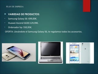 PLAN DE EMPRESA
 VARIEDAD DE PRODUCTOS:
• Samsung Galaxy S6: 699,00€.
• Huawei Ascend G630:129,99€.
• Ordenador hp: 550,95€.
OFERTA: Llevándote el Samsung Galaxy S6, te regalamos todos los accesorios.
 