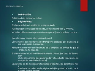 PLAN DE EMPRESA
 Distribución:
Publicidad del producto: online.
 Página Web:
El cliente solicita el pedido en la página Web.
Puede pagar con tarjeta de crédito, contra reembolso y PAYPAL.
Va haber diferentes empresas de transporte (seur, toruline, correos…
.)
Nos alerta por correo electrónico al móvil.
Contactamos con la empresa de transporte escogida por el usuario p
ara que hagan la recogida.
Recibimos un correo con la factura de la empresa de envíos de que el
producto ha llegado.
El cliente tiene un plazo de devolución de 15 días. (en caso de devolu
ción
el cliente no tiene que pagar nada y el producto tiene que esta
r en perfecto estado sin abrir).​
La garantía es de 2 años para todos los productos. (La garantía se har
á
mediante un ticket en la página web (los gastos de envío será
 