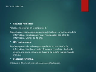 PLAN DE EMPRESA
 Recursos Humanos:
Personas necesarias en la empresa: 3.
Requisitos necesarios para un puesto de trabajo: conocimiento de la
informática. Estudios anteriores relacionados con algo de
informática. Menor de 45 años
 Oferta de empleo:
Se ofrece puesto de trabajo para ayudante en una tienda de
informática. Hombre o mujer. A jornada completa. 5 años de
experiencia como mínimo en la rama de la informática. Salario
mínimo.
 PLAZO DE ENTREGA:
30 de junio de 2015. Email: Empresatecnocomponet@outlook.com
 