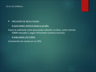 PLAN DE EMPRESA
 PREVISIÓN DE RESULTADOS:
• A corto plazo: entre 6 meses y un año.
Ganar lo suficiente como para poder subsistir, es decir, como mínimo
5000€ mesuales y seguir ofreciendo nuestros servicios.
• A largo plazo: en 5 años.
Incrementar las ventas en un 25%.
 