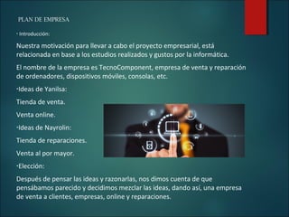 PLAN DE EMPRESA
• Introducción:
Nuestra motivación para llevar a cabo el proyecto empresarial, está
relacionada en base a los estudios realizados y gustos por la informática.
El nombre de la empresa es TecnoComponent, empresa de venta y reparación
de ordenadores, dispositivos móviles, consolas, etc.
•Ideas de Yanilsa:
Tienda de venta.
Venta online.
•Ideas de Nayrolin:
Tienda de reparaciones.
Venta al por mayor.
•Elección:
Después de pensar las ideas y razonarlas, nos dimos cuenta de que
pensábamos parecido y decidimos mezclar las ideas, dando así, una empresa
de venta a clientes, empresas, online y reparaciones.
 