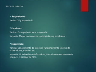 PLAN DE EMPRESA
 Propietarios:
Yanilsa Gil y Nayrolin Gil.
Funciones:
Yanilsa: Encargada del local, empleada.
Nayrolin: Mayor inversionista, copropietario y empleado.
Experiencia:
Yanilsa: Conocimiento de Internet, funcionamiento interno de
ordenadores, móviles, etc.
Nayrolin: Ciclo Medio de Informática, conocimiento extensivo de
internet, reparador de PC’s.
 