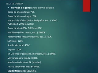 PLAN DE EMPRESA
 Previsión de gastos: Para abrir al público.
Darse de alta en la luz: 75€.
Darse de alta en el agua: 75€.
Material de oficina (folios, bolígrafos, etc…): 100€.
Publicidad: 200€ (anuales)
Darse de alta ADSL/ Teléfono: 50€.
Mobiliario (sillas, mesas, etc…): 5000€.
Herramientas (destornilladores, etc…): 100€.
Software: 120€.
Aquiler del local: 450€.
Seguros: 100€.
Kit Ordenador (pantalla, impresora, etc…): 900€.
Mercancía para tienda: 3000€.
Nombre de dominio: 8€ (anuales)
Salario del primer mes: 648,60€.
Capital Necesario: 10726,6€.
 