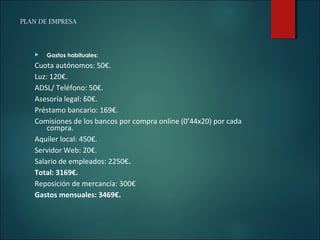 PLAN DE EMPRESA
 Gastos habituales:
Cuota autónomos: 50€.
Luz: 120€.
ADSL/ Teléfono: 50€.
Asesoría legal: 60€.
Préstamo bancario: 169€.
Comisiones de los bancos por compra online (0’44x20) por cada
compra.
Aquiler local: 450€.
Servidor Web: 20€.
Salario de empleados: 2250€.
Total: 3169€.
Reposición de mercancía: 300€
Gastos mensuales: 3469€.
 