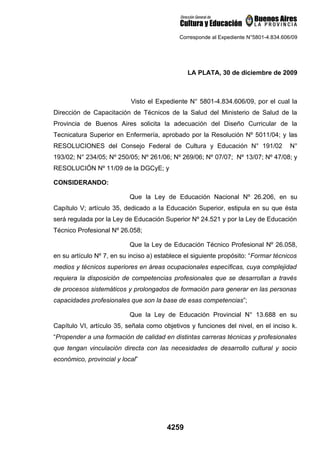 Corresponde al Expediente N°5801-4.834.606/09




                                                LA PLATA, 30 de diciembre de 2009



                           Visto el Expediente N° 5801-4.834.606/09, por el cual la
Dirección de Capacitación de Técnicos de la Salud del Ministerio de Salud de la
Provincia de Buenos Aires solicita la adecuación del Diseño Curricular de la
Tecnicatura Superior en Enfermería, aprobado por la Resolución Nº 5011/04; y las
RESOLUCIONES del Consejo Federal de Cultura y Educación N° 191/02                      N°
193/02; N° 234/05; Nº 250/05; Nº 261/06; Nº 269/06; Nº 07/07; Nº 13/07; Nº 47/08; y
RESOLUCIÓN Nº 11/09 de la DGCyE; y

CONSIDERANDO:

                           Que la Ley de Educación Nacional Nº 26.206, en su
Capítulo V; artículo 35, dedicado a la Educación Superior, estipula en su que ésta
será regulada por la Ley de Educación Superior Nº 24.521 y por la Ley de Educación
Técnico Profesional Nº 26.058;

                           Que la Ley de Educación Técnico Profesional Nº 26.058,
en su artículo Nº 7, en su inciso a) establece el siguiente propósito: “Formar técnicos
medios y técnicos superiores en áreas ocupacionales específicas, cuya complejidad
requiera la disposición de competencias profesionales que se desarrollan a través
de procesos sistemáticos y prolongados de formación para generar en las personas
capacidades profesionales que son la base de esas competencias”;

                           Que la Ley de Educación Provincial N° 13.688 en su
Capítulo VI, artículo 35, señala como objetivos y funciones del nivel, en el inciso k.
“Propender a una formación de calidad en distintas carreras técnicas y profesionales
que tengan vinculación directa con las necesidades de desarrollo cultural y socio
económico, provincial y local”




                                        4259
 