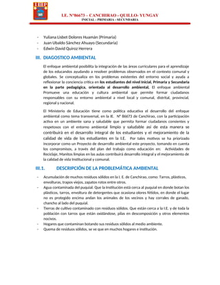 I.E. N°86673 – CANCHIRAO - QUILLO- YUNGAY
INICIAL - PRIMARIA - SECUNDARIA
- Yuliana Lisbet Dolores Huamán (Primaria)
- Juan Ubaldo Sánchez Ahuayo (Secundaria)
- Edwin David Quiroz Herrera
III. DIAGOSTICO AMBIENTAL
El enfoque ambiental posibilita la integración de las áreas curriculares para el aprendizaje
de los educandos ayudando a resolver problemas observados en el contexto comunal y
globales. Se conceptualiza en los problemas existentes del entorno social y ayuda a
reflexionar la conciencia crítica en los estudiantes del nivel Inicial, Primaria y Secundaria
en la parte pedagógica, orientada al desarrollo ambiental, El enfoque ambiental
Promueve una educación y cultura ambiental que permite formar ciudadanos
responsables con su entorno ambiental a nivel local y comunal, distrital, provincial,
regional y nacional.
El Ministerio de Educación tiene como política educativa el desarrollo del enfoque
ambiental como tema transversal, en la IE. N° 86673 de Canchirao, con la participación
activa en un ambiente sana y saludable que permita formar ciudadanos consientes y
respetosos con el entorno ambiental limpio y saludable así de esta manera se
contribuirá en el desarrollo integral de los estudiantes y el mejoramiento de la
calidad de vida de los estudiantes en la I.E. Por tales motivos se ha priorizado
incorporar como un Proyecto de desarrollo ambiental este proyecto, tomando en cuenta
los compromisos, a través del plan del trabajo como educación en: Actividades de
Reciclaje, Manitos limpias en las aulas contribuirá desarrollo integral y el mejoramiento de
la calidad de vida Institucional y comunal.
III.1. DESCRIPCIÓN DE LA PROBLEMÁTICA AMBIENTAL
- Acumulación de muchos residuos sólidos en la I. E. de Canchirao, como: Tarros, plásticos,
envolturas, trapos viejos, zapatos rotos entre otros.
- Agua contaminada del puquial. Que la Institución está cerca al puquial en donde botan los
plásticos, tarros, envoltura de detergentes que ocasiona olores fétidos, en donde el lugar
no es protegido encima andan los animales de los vecinos y hay corrales de ganado,
chancho al lado del puquial.
- Tierras de cultivo contaminado con residuos sólidos. Que están cerca a la I.E. y de toda la
población con tarros que están oxidándose, pilas en descomposición y otros elementos
nocivos.
- Hogares que contaminan botando sus residuos sólidos al medio ambiente.
- Quema de residuos sólidos, se ve que en muchos hogares e institución.
 