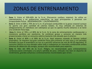ZONAS DE ENTRENAMIENTO
• Zona 1. Entre el 50%-60% de la f.c.m. (frecuencia cardíaca máxima). Se utiliza en
calentamientos y en poblaciones específicas, ya sean principiantes o personas con
incapacidades físicas. (REGENARACIÓN – CALENTAMIENTO)
• Zona 2. Entre el 60% y 70% de la f.c.m. El principal combustible es la grasa corporal aunque
no aporta una gran cantidad de calorías totales. Es muy utilizada en sistemas de
adelgazamiento en individuos con sobrepeso ya que no aporta mucho esfuerzo si se tiene
una condición física baja.
• Zona 3. Entre el 70% y el 80% de la f.c.m. Es la zona de entrenamiento cardiovascular y
resistencia aeróbica por excelencia. Se combinan grasas y azúcares en manera más
proporcionada y tiene un consumo calórico bastante más elevado que el anterior.
• Zona 4. Entre el 80% y el 90% de la f.c.m. Aquí estamos rozando el famoso umbral
anaeróbico. Se requiere una gran condición física para entrenar en esta zona y con periodos
limitados (ya que el anaeróbico no nos va a permitir esfuerzos de más de 40-50 segundos). El
consumo calórico es muy elevado sobre todo si trabajamos en intervalos combinando ambos
sistemas de obtención de energía, aunque sólo recomendado para expertos.
• Zona 5. Más del 90% de la f.c.m. Peligro, no recomendado para entrenamientos
cardiovasculares orientados a la salud o pérdida de peso. Utilizado más bien en deportes de
rendimiento, grandes esfuerzos o entrenamientos incontrolados (por error).
 
