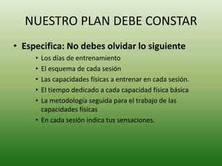 NUESTRO PLAN DEBE CONSTAR
• Especifica: No debes olvidar lo siguiente
• Los días de entrenamiento
• El esquema de cada sesión
• Las capacidades físicas a entrenar en cada sesión.
• El tiempo dedicado a cada capacidad física básica
• La metodología seguida para el trabajo de las
capacidades físicas
• En cada sesión indica tus sensaciones.
 