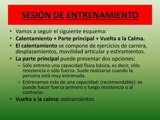 SESIÓN DE ENTRENAMIENTO
• Vamos a seguir el siguiente esquema:
• Calentamiento + Parte principal + Vuelta a la Calma.
• El calentamiento se compone de ejercicios de carrera,
desplazamientos, movilidad articular y estiramientos.
• La parte principal puede presentar dos opciones:
– Sólo entreno una capacidad física básica, es decir, sólo
resistencia o sólo fuerza. Suele realizarse cuando la
persona está muy entrenada.
– Entrenamos más de una capacidad: (recomendable): se
puede hacer fuerza primero y luego resistencia o al
contrario.
• Vuelta a la calma: estiramientos
 