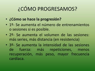 ¿CÓMO PROGRESAMOS?
• ¿Cómo se hace la progresión?
• 1º- Se aumenta el número de entrenamientos
o sesiones si es posible.
• 2º- Se aumenta el volumen de las sesiones:
más series, más distancia (en resistencia)
• 3º- Se aumenta la intensidad de las sesiones
de fuerza: más repeticiones, menos
recuperación, más peso, mayor frecuencia
cardíaca.
 