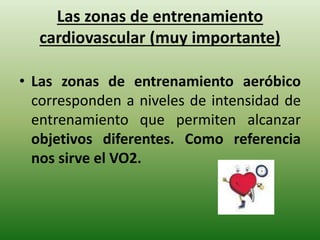 Las zonas de entrenamiento
cardiovascular (muy importante)
• Las zonas de entrenamiento aeróbico
corresponden a niveles de intensidad de
entrenamiento que permiten alcanzar
objetivos diferentes. Como referencia
nos sirve el VO2.
 