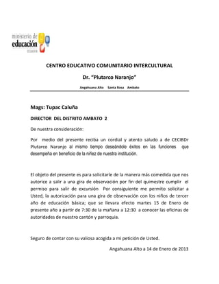 CENTRO EDUCATIVO COMUNITARIO INTERCULTURAL
Dr. “Plutarco Naranjo”
Angahuana Alto Santa Rosa Ambato
Mags: Tupac Caluña
DIRECTOR DEL DISTRITO AMBATO 2
De nuestra consideración:
Por medio del presente reciba un cordial y atento saludo a de CECIBDr
Plutarco Naranjo al mismo tiempo deseándole éxitos en las funciones que
desempeña en beneficio de la niñez de nuestra institución.
El objeto del presente es para solicitarle de la manera más comedida que nos
autorice a salir a una gira de observación por fin del quimestre cumplir el
permiso para salir de excursión Por consiguiente me permito solicitar a
Usted, la autorización para una gira de observación con los niños de tercer
año de educación básica; que se llevara efecto martes 15 de Enero de
presente año a partir de 7:30 de la mañana a 12:30 a conocer las oficinas de
autoridades de nuestro cantón y parroquia.
Seguro de contar con su valiosa acogida a mi petición de Usted.
Angahuana Alto a 14 de Enero de 2013
 