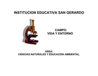 INSTITUCION EDUCATIVA SAN GERARDO



                          CAMPO:
                     VIDA Y ENTORNO




                    AREA:
  CIENCIAS NATURALES Y EDUCACION AMBIENTAL.
 