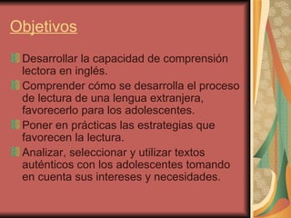 Objetivos Desarrollar la capacidad de comprensión lectora en inglés. Comprender cómo se desarrolla el proceso de lectura de una lengua extranjera, favorecerlo para los adolescentes. Poner en prácticas las estrategias que favorecen la lectura. Analizar, seleccionar y utilizar textos auténticos con los adolescentes tomando en cuenta sus intereses y necesidades. 