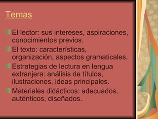 Temas El lector: sus intereses, aspiraciones, conocimientos previos. El texto: características, organización, aspectos gramaticales. Estrategias de lectura en lengua extranjera: análisis de títulos, ilustraciones, ideas principales. Materiales didácticos: adecuados, auténticos, diseñados. 