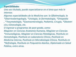 EspecialidadesUna vez titulado, puede especializarse en el área que más le interese.Algunas especialidades de la Medicina son: la Oftalmología, la *Otorrinolaringología, *Urología, la Dermatología, *Ortopedia , *Traumatología, *Gastroenterología, Pediatría, Cirugía, *Obstetricia y Ginecología, etc.O ingresar a programas de post-grado, como:Magíster en Ciencias Anatomía Humana, Magíster en Ciencias *Inmunológicas, Magíster en Ciencias Patológicas, Postítulo en Hematología, Postítulo en Laboratorio Clínico, Postítulo en Medicina Interna, Postítulo en Microbiología Clínica, Postítulo en *Nefrología, Postítulo en Psiquiatría Adultos, Diplomado en Salud Pública, entre otras. 