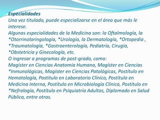 EspecialidadesUna vez titulado, puede especializarse en el área que más le interese.Algunas especialidades de la Medicina son: la Oftalmología, la *Otorrinolaringología, *Urología, la Dermatología, *Ortopedia , *Traumatología, *Gastroenterología, Pediatría, Cirugía, *Obstetricia y Ginecología, etc.O ingresar a programas de post-grado, como:Magíster en Ciencias Anatomía Humana, Magíster en Ciencias *Inmunológicas, Magíster en Ciencias Patológicas, Postítulo en Hematología, Postítulo en Laboratorio Clínico, Postítulo en Medicina Interna, Postítulo en Microbiología Clínica, Postítulo en *Nefrología, Postítulo en Psiquiatría Adultos, Diplomado en Salud Pública, entre otras. 