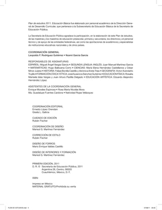 COORDINACIÓN EDITORIAL
Ernesto López Orendain
Gisela L. Galicia
CUIDADO DE EDICIÓN
Rubén Fischer
COORDINACIÓN DE DISEÑO
Marisol G. Martínez Fernández
CORRECCIÓN DE ESTILO
Rubén Fischer
DISEÑO DE FORROS
Mario Enrique Valdes Castillo
DISEÑO DE INTERIORES Y FORMACIÓN
Marisol G. Martínez Fernández
PRIMERA EDICIÓN, 2011
D. R. © 	Secretaría de Educación Pública, 2011
	 Argentina 28, Centro, 06020
	 Cuauhtémoc, México, D. F.
ISBN:
Impreso en México
MATERIAL GRATUITO/Prohibida su venta
Plan de estudios 2011. Educación Básica fue elaborado por personal académico de la Dirección Gene-
ral de Desarrollo Curricular, que pertenece a la Subsecretaría de Educación Básica de la Secretaría de
Educación Pública.
La Secretaría de Educación Pública agradece la participación, en la elaboración de este Plan de estudios,
de las maestras y los maestros de educación preescolar, primaria y secundaria, los directivos y el personal
técnico y de apoyo de las entidades federativas, así como las aportaciones de académicos y especialistas
de instituciones educativas nacionales y de otros países.
COORDINACIÓN GENERAL
Leopoldo F. Rodríguez Gutiérrez • Noemí García García
RESPONSABLES DE ASIGNATURAS
ESPAÑOL: Miguel Ángel Vargas García • SEGUNDA LENGUA: INGLÉS: Juan Manuel Martínez García
• MATEMÁTICAS: Hugo Balbuena Corro • CIENCIAS: María Elena Hernández Castellanos y César
Minor Juárez • HISTORIA: Felipe Bonilla Castillo y Verónica Arista Trejo • GEOGRAFÍA: Víctor Avendaño
Trujillo•FORMACIÓNCÍVICAYÉTICA:JoséAusencioSánchezGutiérrez•EDUCACIÓNFÍSICA:Rosalía
Marisela Islas Vargas y Juan Arturo Padilla Delgado • EDUCACIÓN ARTÍSTICA: Eduardo Alejandro
Hernández López
ASISTENTES DE LA COORDINACIÓN GENERAL
Enrique Morales Espinosa • Rosa María Nicolás Mora
Ma. Guadalupe Fuentes Cardona • Natividad Rojas Velázquez
PLAN DE ESTUDIOS.indd 4 07/08/11 20:03
 