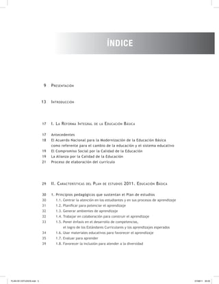 9
13
17
17
18
19
19
21
29
30
30
31
32
32
33
34
35
39
Introducción
I. La Reforma Integral de la Educación Básica
Antecedentes
El Acuerdo Nacional para la Modernización de la Educación Básica
como referente para el cambio de la educación y el sistema educativo
El Compromiso Social por la Calidad de la Educación
La Alianza por la Calidad de la Educación
Proceso de elaboración del currículo
II. Características del Plan de estudios 2011. Educación Básica
1. Principios pedagógicos que sustentan el Plan de estudios
1.1. Centrar la atención en los estudiantes y en sus procesos de aprendizaje
1.2. Planificar para potenciar el aprendizaje
1.3. Generar ambientes de aprendizaje
1.4. Trabajar en colaboración para construir el aprendizaje
1.5. Poner énfasis en el desarrollo de competencias,
el logro de los Estándares Curriculares y los aprendizajes esperados
1.6. Usar materiales educativos para favorecer el aprendizaje
1.7. Evaluar para aprender
1.8. Favorecer la inclusión para atender a la diversidad
Presentación
ÍNDICE
PLAN DE ESTUDIOS.indd 5 07/08/11 20:03
 