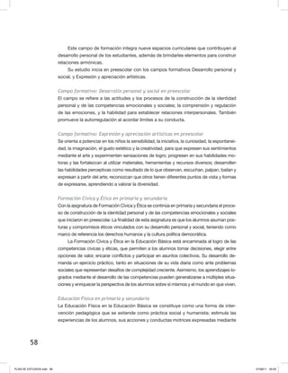 58
Este campo de formación integra nueve espacios curriculares que contribuyen al
desarrollo personal de los estudiantes, además de brindarles elementos para construir
relaciones armónicas.
Su estudio inicia en preescolar con los campos formativos Desarrollo personal y
social, y Expresión y apreciación artísticas.
Campo formativo: Desarrollo personal y social en preescolar
El campo se refiere a las actitudes y los procesos de la construcción de la identidad
personal y de las competencias emocionales y sociales; la comprensión y regulación
de las emociones, y la habilidad para establecer relaciones interpersonales. También
promueve la autorregulación al acordar límites a su conducta.
Campo formativo: Expresión y apreciación artísticas en preescolar
Se orienta a potenciar en los niños la sensibilidad, la iniciativa, la curiosidad, la espontanei-
dad, la imaginación, el gusto estético y la creatividad, para que expresen sus sentimientos
mediante el arte y experimenten sensaciones de logro; progresen en sus habilidades mo-
toras y las fortalezcan al utilizar materiales, herramientas y recursos diversos; desarrollen
las habilidades perceptivas como resultado de lo que observan, escuchan, palpan, bailan y
expresan a partir del arte; reconozcan que otros tienen diferentes puntos de vista y formas
de expresarse, aprendiendo a valorar la diversidad.
Formación Cívica y Ética en primaria y secundaria
Con la asignatura de Formación Cívica y Ética se continúa en primaria y secundaria el proce-
so de construcción de la identidad personal y de las competencias emocionales y sociales
que iniciaron en preescolar. La finalidad de esta asignatura es que los alumnos asuman pos-
turas y compromisos éticos vinculados con su desarrollo personal y social, teniendo como
marco de referencia los derechos humanos y la cultura política democrática.
La Formación Cívica y Ética en la Educación Básica está encaminada al logro de las
competencias cívicas y éticas, que permiten a los alumnos tomar decisiones, elegir entre
opciones de valor, encarar conflictos y participar en asuntos colectivos. Su desarrollo de-
manda un ejercicio práctico, tanto en situaciones de su vida diaria como ante problemas
sociales que representan desafíos de complejidad creciente. Asimismo, los aprendizajes lo-
grados mediante el desarrollo de las competencias pueden generalizarse a múltiples situa-
ciones y enriquecer la perspectiva de los alumnos sobre sí mismos y el mundo en que viven.
Educación Física en primaria y secundaria
La Educación Física en la Educación Básica se constituye como una forma de inter-
vención pedagógica que se extiende como práctica social y humanista; estimula las
experiencias de los alumnos, sus acciones y conductas motrices expresadas mediante
PLAN DE ESTUDIOS.indd 58 07/08/11 20:03
 