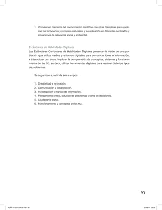 93
•	 Vinculación creciente del conocimiento científico con otras disciplinas para expli-
car los fenómenos y procesos naturales, y su aplicación en diferentes contextos y
situaciones de relevancia social y ambiental.
Estándares de Habilidades Digitales
Los Estándares Curriculares de Habilidades Digitales presentan la visión de una po-
blación que utiliza medios y entornos digitales para comunicar ideas e información,
e interactuar con otros. Implican la comprensión de conceptos, sistemas y funciona-
miento de las TIC; es decir, utilizar herramientas digitales para resolver distintos tipos
de problemas.
Se organizan a partir de seis campos:
1.	 Creatividad e innovación.
2.	 Comunicación y colaboración.
3.	 Investigación y manejo de información.
4.	 Pensamiento crítico, solución de problemas y toma de decisiones.
5.	 Ciudadanía digital.
6.	 Funcionamiento y conceptos de las TIC.
PLAN DE ESTUDIOS.indd 93 07/08/11 20:03
 