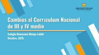 Cambios al Currículum Nacional
de III y IV medio
Colegio Diocesano Obispo Labbé
Octubre, 2019.
 