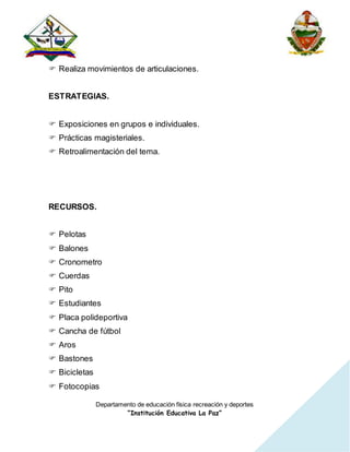 Departamento de educación física recreación y deportes
“Institución Educativa La Paz”
 Realiza movimientos de articulaciones.
ESTRATEGIAS.
 Exposiciones en grupos e individuales.
 Prácticas magisteriales.
 Retroalimentación del tema.
RECURSOS.
 Pelotas
 Balones
 Cronometro
 Cuerdas
 Pito
 Estudiantes
 Placa polideportiva
 Cancha de fútbol
 Aros
 Bastones
 Bicicletas
 Fotocopias
 