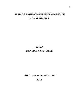 1




PLAN DE ESTUDIOS POR ESTANDARES DE
          COMPETENCIAS




              ÁREA
       CIENCIAS NATURALES




      INSTITUCION EDUCATIVA
              2012
 