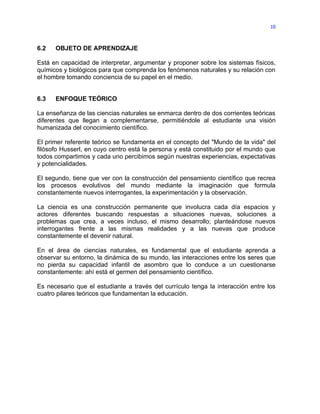 10



6.2   OBJETO DE APRENDIZAJE

Está en capacidad de interpretar, argumentar y proponer sobre los sistemas físicos,
químicos y biológicos para que comprenda los fenómenos naturales y su relación con
el hombre tomando conciencia de su papel en el medio.


6.3   ENFOQUE TEÓRICO

La enseñanza de las ciencias naturales se enmarca dentro de dos corrientes teóricas
diferentes que llegan a complementarse, permitiéndole al estudiante una visión
humanizada del conocimiento científico.

El primer referente teórico se fundamenta en el concepto del "Mundo de la vida" del
filósofo Husserl, en cuyo centro está la persona y está constituido por el mundo que
todos compartimos y cada uno percibimos según nuestras experiencias, expectativas
y potencialidades.

El segundo, tiene que ver con la construcción del pensamiento científico que recrea
los procesos evolutivos del mundo mediante la imaginación que formula
constantemente nuevos interrogantes, la experimentación y la observación.

La ciencia es una construcción permanente que involucra cada día espacios y
actores diferentes buscando respuestas a situaciones nuevas, soluciones a
problemas que crea, a veces incluso, el mismo desarrollo; planteándose nuevos
interrogantes frente a las mismas realidades y a las nuevas que produce
constantemente el devenir natural.

En el área de ciencias naturales, es fundamental que el estudiante aprenda a
observar su entorno, la dinámica de su mundo, las interacciones entre los seres que
no pierda su capacidad infantil de asombro que lo conduce a un cuestionarse
constantemente: ahí está el germen del pensamiento científico.

Es necesario que el estudiante a través del currículo tenga la interacción entre los
cuatro pilares teóricos que fundamentan la educación.
 