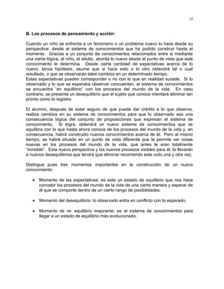 12



B. Los procesos de pensamiento y acción:

Cuando un niño se enfrenta a un fenómeno o un problema nuevo lo hace desde su
perspectiva: desde el sistema de conocimientos que ha podido construir hasta el
momento. Gracias a un conjunto de conocimientos relacionados entre si mediante
una cierta lógica, el niño, el adulto, aborda lo nuevo desde el punto de vista que este
conocimiento le determina. Desde cierta cantidad de expectativas acerca de lo
nuevo: lanza hipótesis, asume que si hace esto o lo otro obtendrá tal o cual
resultado, o que se observarán tales cambios en un determinado tiempo.
Estas expectativas pueden corresponder o no con lo que en realidad sucede. Si lo
observado y lo que se esperaba observar concuerdan, el sistema de conocimientos
se encuentra “en equilibrio” con los procesos del mundo de la vida. En caso
contrario, se presenta un desequilibrio que el sujeto que conoce intentará eliminar tan
pronto como lo registre.

El alumno, después de estar seguro de que puede dar crédito a lo que observa,
realiza cambios en su sistema de conocimientos para que lo observado sea una
consecuencia lógica del conjunto de proposiciones que expresan el sistema de
conocimiento. Si logra, obtendrá un nuevo sistema de conocimientos que se
equilibra con lo que hasta ahora conoce de los procesos del mundo de la vida y, en
consecuencia, habrá construido nuevos conocimientos acerca de él. Pero al mismo
tiempo, se habrá situado en un punto de vista diferente que le permite ver cosas
nuevas en los procesos del mundo de la vida, que antes le eran totalmente
“invisible”. Esta nueva perspectiva y los nuevos procesos visibles para él, lo llevarán
a nuevos desequilibrios que tendrá que eliminar recorriendo este ciclo una y otra vez.

Distingue pues tres momentos importantes en la construcción de un nuevo
conocimiento:

   •   Momento de las expectativas: es este un estado de equilibrio que nos hace
       concebir los procesos del mundo de la vida de una cierta manera y esperar de
       él que se comporte dentro de un cierto rango de posibilidades.

   •   Momento del desequilibrio: lo observado entra en conflicto con lo esperado.

   •   Momento de re- equilibrio mejorante: es el sistema de conocimientos para
       llegar a un estado de equilibrio más evolucionado.
 