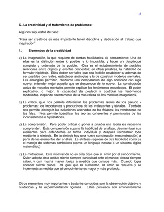 13



C. La creatividad y el tratamiento de problemas:

Algunos supuestos de base:

“Para ser creativos es más importante tener disciplina y dedicación al trabajo que
inspiración”

1.    Elementos de la creatividad

a) La imaginación, la que requiere de ciertas habilidades de pensamiento: Una de
   ellas es la distinción entre lo posible y lo imposible, y hacer un despliegue
   completo y ordenado de lo posible. Otra es el establecimiento de posibles
   relaciones entre objetos y eventos conocidos; en otras palabras, la habilidad de
   formular hipótesis. Ellas deben ser tales que sea factible establecer si además de
   ser posibles con reales; establecer analogías y la de construir modelos mentales.
   Las analogías permiten, mediante una comparación de algo conocido con algo
   nuevo, entender mejor aquello que se desconoce de lo nuevo. La construcción
   activa de modelos mentales permite explicar los fenómenos modelados. El poder
   explicativo, o mejor, la capacidad de predecir y controlar los fenómenos
   modelados, depende directamente de la naturaleza de los modelos imaginados.

b) La crítica, que nos permite diferenciar los problemas reales de los pseudo -
   problemas; los importantes y productivos de los irrelevantes y triviales. También
   nos permite distinguir las soluciones acertadas de las falaces; las verdaderas de
   las falsa. Nos permite identificar las teorías coherentes y promisorias de las
   inconsistentes o hipostáticas.

c) La comprensión. Para poder criticar o poner a prueba una teoría es necesario
   comprender. Esta comprensión supone la habilidad de analizar, desmembrar sus
   elementos para entenderlos en forma individual y después reconstruir todo
   mediante la síntesis. En la síntesis hay una nueva construcción (reconstrucción) a
   partir de los elementos del análisis. La síntesis requiere de otra habilidad como es
   el manejo de sistemas simbólicos (como un lenguaje natural o un sistema lógico
   matemático)

d) La motivación. Esta motivación no es otra cosa que el amor por el conocimiento.
   Quien adopta esta actitud siente siempre curiosidad ante el mundo; desea siempre
   saber, y con mucha mayor fuerza a medida que conoce más. Cuando logra
   conocer siente placer. Al igual que la curiosidad, el amor se renueva y se
   incrementa a medida que el conocimiento es mayor y más profundo.



Otros elementos muy importantes y bastante conocidos son la observación objetiva y
cuidadosa y la experimentación rigurosa. Estos procesos son eminentemente
 