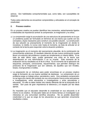 14



activos. Son habilidades comportamentales que, como tales, son susceptibles de
observar.

Todos estos elementos se encuentran comprendidos y articulados en el concepto de
creatividad.

2.      Proceso creativo

En un proceso creativo se pueden identificar tres momentos, estrechamente ligados
e indisolubles de importancia central: la comprensión, la imaginación y la crítica.

a) La comprensión exige la acumulación de una estructura de pensamiento en la que
   un problema pueda ser formulado en términos de una teoría que cuente con los
   conceptos y leyes necesarios para construir una posible solución. La construcción
   de esa solución es precisamente el momento de la imaginación en donde lo
   novedoso, lo inédito, lo nunca visto hasta el momento, se trata de articular en el
   contexto de la teoría para responder ante la situación problema.

b) La imaginación es el momento del razonamiento plausible, de la combinación de
   conocimientos anteriores. El resultado obtenido de esa nueva combinación puede
   llevar a la solución del problema o puede ser simplemente un intento fallido. Si se
   trata de este último caso, puede generarse una crisis en la teoría que
   desembocará en una reformulación o en su muerte. Este momento de la
   evaluación de los resultados es el de la crítica. Es el momento de la aplicación de
   esquemas, principios, convicciones, requerimientos, que permiten distinguir los
   productos de la imaginación que son valiosos, de aquellos que son triviales,
   torpes, incongruentes e inútiles.

• La preparación de un individuo para poder encontrase en un proceso creativo
  exige la formación de una buena cantidad de destrezas. La comprensión de un
  problema exige un trabajo arduo, persistente y serio. Una verdadera comprensión
  no se logra sino dentro del contexto de una comunicación franca entre educadores
  e investigadores, entre educandos e investigadores y entre educadores y
  educando. En ella no debe mediar otro interés diferente del de la búsqueda de la
  verdad. Son pues de gran importancia la tolerancia y el respeto por las ideas
  ajenas.

     Es imposible que el educador desarrolle la creatividad en sus educando si el
     mismo no es creativo. El educador debe ser al mismo tiempo un investigador que
     interactúa en una comunidad científica educativa. No es posible desarrollar
     creatividad si lo que se exige de los educandos es que aprendan únicamente
     resultados o datos.
 