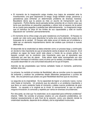15



• El momento de la imaginación exige niveles muy bajos de ansiedad ante la
  incertidumbre; una gran disposición al riesgo. Exige también coraje, paciencia y
  persistencia para enfrentar un determinado problema de diversas maneras.
  Baudelaire decía que la poesía es más un asunto de transpiración que de
  inspiración. Porfirio Barba Jacob pensaba tantas variantes de un mismo verso que
  tenía que escribirlas en pequeñas papeletas y utilizar todo el espacio de la pared
  de su cuarto para pegarlas y poderlas leer alternativamente. La imaginación exige
  que el individuo se sitúe en los límites de sus capacidades y esté en buena
  disposición de “correrlos” permanentemente.

c) El momento de la crítica exige una gran resistencia a la frustración. El fracaso no
   puede ser visto como para abandonar la lucha sino como elemento propio de la
   búsqueda de la verdad. El fracaso sólo debe avivar el interés por el problema y
   debe ser un elemento importantísimo dentro del análisis que conduce a nuevas
   alternativas.

El desarrollo de la creatividad se debe entender como un proceso largo y continuado
en donde lo más importante es que el estudiante sienta el placer de la creación. Si el
profesor es capaz de hacer sentir este placer a través de su propia actitud, ha
logrado cumplir con la condición más importante para que el estudiante sea
cautivado por ese tipo de placer. Este placer debe estar acompañado por otra
motivación intrínseca al individuo como el amor por la verdad y la belleza y esto sólo
se puede desarrollar en una comunidad educativa en la que él impere.

Además de las propiedades que hemos señalado hasta el momento, podríamos
señalar otras dos:

La primera, ha recibido el nombre de flexibilidad; ella se concibe como la capacidad
de enfrentar y analizar los problemas desde diferentes perspectivas o puntos de
vista. De una persona que posee una gran flexibilidad decimos que es recursiva.

La segunda es la originalidad. Es la capacidad de lograr un producto nuevo, nunca
visto hasta el momento. Un producto que da solución a un problema importante o
que llena un vacío existente hasta el momento y platea nuevos problemas de gran
interés. Lo opuesto a lo original es lo trivial, lo convencional, lo que no aporta
ninguna innovación; lo conocido y repetido por varios en diversas circunstancias.

Por otra parte, se cree que “la creatividad, es la capacidad para enfrentar problemas”
(Garret, 1988). Se concibe el proceso creativo en una situación problemática, sin
implicar necesariamente el acto final de la solución, como una relación donde la
creatividad resultante, depende de la utilidad y de la originalidad involucrada.
 