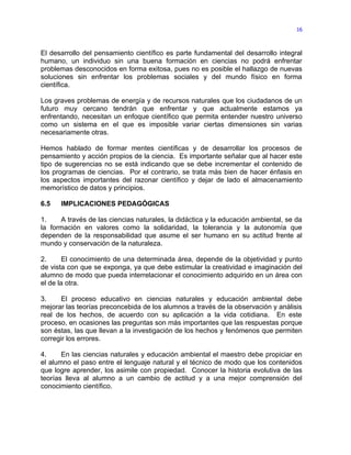 16



El desarrollo del pensamiento científico es parte fundamental del desarrollo integral
humano, un individuo sin una buena formación en ciencias no podrá enfrentar
problemas desconocidos en forma exitosa, pues no es posible el hallazgo de nuevas
soluciones sin enfrentar los problemas sociales y del mundo físico en forma
científica.

Los graves problemas de energía y de recursos naturales que los ciudadanos de un
futuro muy cercano tendrán que enfrentar y que actualmente estamos ya
enfrentando, necesitan un enfoque científico que permita entender nuestro universo
como un sistema en el que es imposible variar ciertas dimensiones sin varias
necesariamente otras.

Hemos hablado de formar mentes científicas y de desarrollar los procesos de
pensamiento y acción propios de la ciencia. Es importante señalar que al hacer este
tipo de sugerencias no se está indicando que se debe incrementar el contenido de
los programas de ciencias. Por el contrario, se trata más bien de hacer énfasis en
los aspectos importantes del razonar científico y dejar de lado el almacenamiento
memorístico de datos y principios.

6.5   IMPLICACIONES PEDAGÓGICAS

1.    A través de las ciencias naturales, la didáctica y la educación ambiental, se da
la formación en valores como la solidaridad, la tolerancia y la autonomía que
dependen de la responsabilidad que asume el ser humano en su actitud frente al
mundo y conservación de la naturaleza.

2.      El conocimiento de una determinada área, depende de la objetividad y punto
de vista con que se exponga, ya que debe estimular la creatividad e imaginación del
alumno de modo que pueda interrelacionar el conocimiento adquirido en un área con
el de la otra.

3.     El proceso educativo en ciencias naturales y educación ambiental debe
mejorar las teorías preconcebida de los alumnos a través de la observación y análisis
real de los hechos, de acuerdo con su aplicación a la vida cotidiana. En este
proceso, en ocasiones las preguntas son más importantes que las respuestas porque
son éstas, las que llevan a la investigación de los hechos y fenómenos que permiten
corregir los errores.

4.     En las ciencias naturales y educación ambiental el maestro debe propiciar en
el alumno el paso entre el lenguaje natural y el técnico de modo que los contenidos
que logre aprender, los asimile con propiedad. Conocer la historia evolutiva de las
teorías lleva al alumno a un cambio de actitud y a una mejor comprensión del
conocimiento científico.
 
