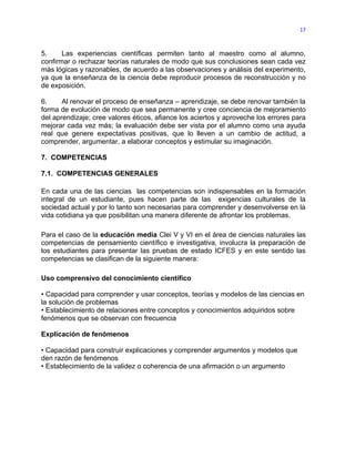 17



5.     Las experiencias científicas permiten tanto al maestro como al alumno,
confirmar o rechazar teorías naturales de modo que sus conclusiones sean cada vez
más lógicas y razonables, de acuerdo a las observaciones y análisis del experimento,
ya que la enseñanza de la ciencia debe reproducir procesos de reconstrucción y no
de exposición.

6.     Al renovar el proceso de enseñanza – aprendizaje, se debe renovar también la
forma de evolución de modo que sea permanente y cree conciencia de mejoramiento
del aprendizaje; cree valores éticos, afiance los aciertos y aproveche los errores para
mejorar cada vez más; la evaluación debe ser vista por el alumno como una ayuda
real que genere expectativas positivas, que lo lleven a un cambio de actitud, a
comprender, argumentar, a elaborar conceptos y estimular su imaginación.

7. COMPETENCIAS

7.1. COMPETENCIAS GENERALES

En cada una de las ciencias las competencias son indispensables en la formación
integral de un estudiante, pues hacen parte de las exigencias culturales de la
sociedad actual y por lo tanto son necesarias para comprender y desenvolverse en la
vida cotidiana ya que posibilitan una manera diferente de afrontar los problemas.

Para el caso de la educación media Clei V y VI en el área de ciencias naturales las
competencias de pensamiento científico e investigativa, involucra la preparación de
los estudiantes para presentar las pruebas de estado ICFES y en este sentido las
competencias se clasifican de la siguiente manera:

Uso comprensivo del conocimiento científico

• Capacidad para comprender y usar conceptos, teorías y modelos de las ciencias en
la solución de problemas
• Establecimiento de relaciones entre conceptos y conocimientos adquiridos sobre
fenómenos que se observan con frecuencia

Explicación de fenómenos

• Capacidad para construir explicaciones y comprender argumentos y modelos que
den razón de fenómenos
• Establecimiento de la validez o coherencia de una afirmación o un argumento
 