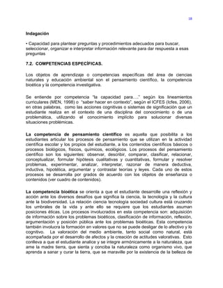 18



Indagación

• Capacidad para plantear preguntas y procedimientos adecuados para buscar,
seleccionar, organizar e interpretar información relevante para dar respuesta a esas
preguntas

7.2. COMPETENCIAS ESPECÍFICAS.

Los objetos de aprendizaje o competencias específicas del área de ciencias
naturales y educación ambiental son el pensamiento científico, la competencia
bioética y la competencia investigativa.

Se entiende por competencia “la capacidad para….” según los lineamientos
curriculares (MEN, 1998) o “saber hacer en contexto”, según el ICFES (Icfes, 2006),
en otras palabras, como las acciones cognitivas o sistemas de significación que un
estudiante realiza en el contexto de una disciplina del conocimiento o de una
problemática, utilizando el conocimiento implícito para solucionar diversas
situaciones problémicas.

La competencia de pensamiento científico es aquella que posibilita a los
estudiantes articular los procesos de pensamiento que se utilizan en la actividad
científica escolar y los propios del estudiante, a los contenidos científicos básicos o
procesos biológicos, físicos, químicos, ecológicos. Los procesos del pensamiento
científico son los siguientes: observar, describir, comparar, clasificar, relacionar,
conceptualizar, formular hipótesis cualitativas y cuantitativas, formular y resolver
problemas, experimentar, analizar, interpretar, razonar de manera deductiva,
inductiva, hipotética, argumentar y contrastar teorías y leyes. Cada uno de estos
procesos se desarrolla por grados de acuerdo con los objetos de enseñanza o
contenidos (ver cuadro de contenidos).

La competencia bioética se orienta a que el estudiante desarrolle una reflexión y
acción ante los diversos desafíos que significa la ciencia, la tecnología y la cultura
ante la biodiversidad. La relación ciencia tecnología sociedad cultura está cruzando
los umbrales de la vida y ante ello se requiere que los estudiantes asuman
posiciones éticas. Los procesos involucrados en esta competencia son: adquisición
de información sobre los problemas bioéticos, clasificación de información, reflexión,
argumentación y posición pública ante los problemas bioéticas. Esta competencia
también involucra la formación en valores que no se puede desligar de lo afectivo y lo
cognitivo. La valoración del medio ambiente, tanto social como natural, está
acompañada por el desarrollo de afectos y la creación de actitudes valorativas. Esto
conlleva a que el estudiante analice y se integre armónicamente a la naturaleza, que
ame la madre tierra, que sienta y conciba la naturaleza como organismo vivo, que
aprenda a sanar y curar la tierra, que se maraville por la existencia de la belleza de
 