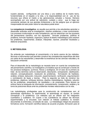 19



nuestro planeta, configurando así una ética y una estética de la madre tierra,
fundamentada en el respeto a la vida, y la responsabilidad con el uso de los
recursos que ofrece el medio a las generaciones actuales y futuras. Siempre
acompañado por una actitud de valoración, cuidado y amor, que le haga ser
consciente siempre de sus grandes limitaciones y de los peligros que un ejercicio
irresponsable de este poder sobre la naturaleza puede tener.

La competencia investigativa, es aquella que permite a los estudiantes aprender a
desarrollar actitudes ante la investigación, resolver problemas y crear conocimiento.
Los procesos involucrados en esta competencia, que se relacionan con los procesos
del pensamiento científico, son los siguientes: formular problemas, justificar el
problema, formular hipótesis, organizar y aplicar el diseño metodológico para resolver
los problemas, experimentar, analizar, interpretar, razonar, presentar resultados y
elaborar propuestas.



8. METODOLOGIA

Se entiende por metodología el conocimiento o la teoría acerca de los métodos,
técnicas e instrumentos que permiten construir las competencias específicas del área
por parte de los estudiantes y desarrollar la enseñanza de las ciencias naturales y la
educación ambiental.

Para el desarrollo de la metodología se necesita tener en cuenta las competencias
del pensamiento científico, la investigativa y la bioética que se construyen a través de
los procesos biológicos, químicos, físicos y ecológicos. En el caso de la primera se
trata de los dominios como la observación, descripción, comparación, clasificación,
relación, conceptualización, resolución de problemas, formulación de hipótesis,
análisis, síntesis, deducción, inducción, experimentación, verificación, argumentación
y contratación de leyes y teorías. Para la segunda se trata de construir los
problemas, objetivos, enfoques teóricos, diseños metodológicos, hipótesis, solución
de los problemas, presentación de resultados y de propuestas. Para tercera se
enfoca hacia la búsqueda de información, procesamiento, comprensión, análisis y la
toma de posiciones éticas ante los problemas morales relacionados con la vida.

Las metodologías privilegiadas para la construcción de competencias son: el
aprendizaje significativo, la experimental, el aprendizaje en equipo, el cambio
conceptual y la problémica. Los métodos que se utilizan son los integrados
cuantitativo y cualitativo. En cuanto a los cuantitativos se utilizan las técnicas
experimentales y la encuesta. Con relación al método cualitativo: la revisión
documental, la entrevista y el estudio de caso. La metodología integra los procesos
formativos como: formación científica básica de acuerdo al grado, formación para el
 