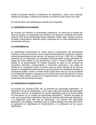 20



trabajo (curiosidad científica y tratamiento de problemas) y ético como criticidad,
respeto por las ideas y valores de los demás y su entorno como mundo de la vida.

De manera breve, las metodologías consisten en lo siguiente:

8.1 APRENDIZAJE EN EQUIPO

De acuerdo con Perskins, el aprendizaje colaborativo, es aquel que se realiza por
parte de equipos de estudiantes para resolver una situación y aprender de manera
conjunta. Este tipo de aprendizaje implica establecer metas, roles, manejar recursos,
compartir conocimientos, aprender juntos y responder por un mejor desempeño en el
conocimiento del área.

8.2 EXPERIMENTAL

La metodología experimental se orienta hacia la construcción del pensamiento
científico y parte por considerar que en especial el pensamiento causal es el aspecto
central del aprendizaje de las ciencias. De acuerdo con Pozo ( 1994: 59), el modelo
interactivo es una respuesta a la parcialidad del pensamiento causal presentado por
Piaget que hace énfasis en las operaciones y Evan o Wason (1983), que hacen
énfasis en la representación. El modelo propuesto se basa en los principios de
constancia, asimetría, condicionalidad y transmisión generativa y las reglas de
inferencia de: covariación donde la misma causa se sigue siempre de los mismos
efectos, la contigüidad temporal donde la causa precede o es simultánea al efecto, la
covariación múltiple donde un mismo hecho puede tener más de una causa distinta
y la contigüidad espacial o semejanza en la cual la causa transmite algo de sí misma
al efecto. Este modelo se basa en la experimentación como soporte clave para la
construcción del pensamiento causal.

8.3 APRENDIZAJE SIGNIFICATIVO

De acuerdo con Ausubel (1976: 55), se entiende por aprendizaje significativo “ la
adquisición de nuevos significados, y a la inversa, éstos son producto del aprendizaje
significativo. Esto es, el surgimiento de nuevos significados que en el alumno refleja
la consumación de un proceso de aprendizaje significativo.” También puntualiza el
autor que el aprendizaje significativo requiere de material potencialmente significativo
y la disposición para este tipo de aprendizaje. Los avances del aprendizaje
significativo, han llegado a establecer que se pueden plantear tres fases del mismo:
la exploración de significados, la transformación y la verificación de los nuevos
significados.
 