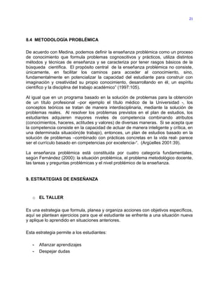 21




8.4 METODOLOGÍA PROBLÉMICA

De acuerdo con Medina, podemos definir la enseñanza problémica como un proceso
de conocimiento que formula problemas cognoscitivos y prácticos, utiliza distintos
métodos y técnicas de enseñanza y se caracteriza por tener rasgos básicos de la
búsqueda científica. El propósito central de la enseñanza problémica no consiste,
únicamente, en facilitar los caminos para acceder al conocimiento, sino,
fundamentalmente en potencializar la capacidad del estudiante para construir con
imaginación y creatividad su propio conocimiento, desarrollando en él, un espíritu
científico y la disciplina del trabajo académico” (1997:105).

Al igual que en un programa basado en la solución de problemas para la obtención
de un título profesional –por ejemplo el título médico de la Universidad -, los
conceptos teóricos se tratan de manera interdisciplinaria, mediante la solución de
problemas reales. Al resolver los problemas previstos en el plan de estudios, los
estudiantes adquieren mayores niveles de competencia combinando atributos
(conocimientos, haceres, actitudes y valores) de diversas maneras. Si se acepta que
la competencia consiste en la capacidad de actuar de manera inteligente y crítica, en
una determinada situación(de trabajo), entonces, un plan de estudios basado en la
solución de problemas –combinado con prácticas concretas en la vida real- parece
ser el currículo basado en competencias por excelencia-“. (Argüelles 2001:39).

La enseñanza problémica está constituida por cuatro categoría fundamentales,
según Fernández (2000): la situación problémica, el problema metodológico docente,
las tareas y preguntas problémicas y el nivel problémico de la enseñanza.


9. ESTRATEGIAS DE ENSEÑANZA



   o EL TALLER

Es una estrategia que formula, planea y organiza acciones con objetivos específicos,
aquí se plantean ejercicios para que el estudiante se enfrente a una situación nueva
y aplique lo aprendido en situaciones anteriores.

Esta estrategia permite a los estudiantes:

   -   Afianzar aprendizajes
   -   Despejar dudas
 