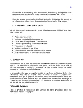 23



    transmisión de resultados y debe explicitar las relaciones y los impactos de la
    ciencia y la tecnología en la vida del hombre, la naturaleza y la sociedad.

-   Debe ser un acto comunicativo en el que las teorías defectuosas del alumno se
    re-estructuran en otras menos defectuosas bajo la orientación del profesor.

    o ACTIVIDADES COMPLEMENTARIAS

Son las actividades que permiten reforzar los diferentes temas o unidades en el área,
estas pueden ser:

     Presentaciones virtuales
     Lectura e interpretación de documentos
     Trabajos en grupo y elaboración de informes.
     Trabajo experimental (Laboratorios virtuales)
     Trabajos de investigación
     Análisis y sustentación de videos
     Socialización de consultas y unificación de criterios
     Sustentación escrita de los conceptos adquiridos



10. EVALUACIÓN.

Para la evaluación se tiene en cuenta el nuevo examen del estado para la educación
superior, los lineamientos curriculares y el decreto 1290 de 2009, en el área de
Ciencias Naturales y educación ambiental, la cual se debe realizar de forma
permanente y continua, grupal e individual.

La evaluación debe jugar un papel orientador e impulsador del trabajo de los y las
estudiantes. Para ello el docente debe transmitir su interés y preocupación
permanente para que el grupo de estudiantes pueda desempeñarse bien desde sus
dificultades individuales. Además debe ser permanente, realizándose a lo largo de
todo el proceso enseñanza-aprendizaje y no solo como actividades terminadas de
una unidad o de un periodo académico.

FORMAS DE EVALUAR:

Tipos de pruebas o evaluaciones para verificar los logros propuestos desde los
módulos del modelo pedagógico:
 