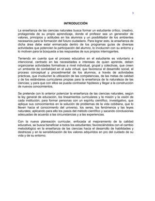 3



                                  INTRODUCCIÓN

La enseñanza de las ciencias naturales busca formar un estudiante crítico, creativo,
protagonista de su propio aprendizaje, donde el profesor sea un generador de
valores, principios y actitudes en los alumnos y un posibilitador de los ambientes
necesarios para la formación del futuro ciudadano. Para lograr esto, la enseñanza de
dicha área debe estar enmarcada dentro de los programas guías de diversas
actividades que potencien la participación del alumno, lo involucren con su entorno y
lo motiven para la búsqueda a las respuestas de sus propios interrogantes.

Teniendo en cuenta que el proceso educativo en el estudiante es voluntario e
intencional, centrado en las necesidades e intereses de quien aprende, deben
organizarse actividades formativas a nivel individual, grupal y colectivas, que creen
un ambiente de cordialidad en el aula virtual, que favorezca el desarrollo social, el
proceso conceptual y procedimental de los alumnos, a través de actividades
prácticas, que involucren la utilización de las competencias, de las metas de calidad
y de los estándares curriculares propias para la enseñanza de la naturaleza de las
ciencias; y para que con ellos se pueda contrastar hipótesis y llegar a la construcción
de nuevos conocimientos.

Se pretende con lo anterior potenciar la enseñanza de las ciencias naturales, según
la ley general de educación, los lineamientos curriculares y la misión y la visión de
cada institución; para formar personas con un espíritu científico, investigativo, que
aplique sus conocimientos en la solución de problemas de la vida cotidiana, que lo
lleven hacia el conocimiento del universo, los seres, los fenómenos y las leyes
naturales; aplicando para ello los pasos del método científico y sacando conclusiones
adecuadas de acuerdo a las circunstancias y a las experiencias.

Con la nueva planeación curricular, enfocada al mejoramiento de la calidad
educativa, se busca beneficiar a todos los estudiantes; favoreciéndolos con el cambio
metodológico en la enseñanza de las ciencias hacia el desarrollo de habilidades y
destrezas y en la sensibilización de los valores adquiridos en pro del cuidado de su
vida y de su entorno.
 