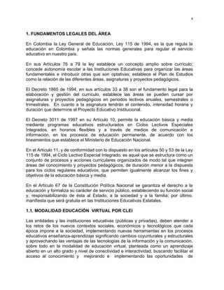4



1. FUNDAMENTOS LEGALES DEL ÁREA

En Colombia la Ley General de Educación, Ley 115 de 1994, es la que regula la
educación en Colombia y señala las normas generales para regular el servicio
educativo en nuestro país.

En sus Artículos 76 a 79 la ley establece un concepto amplio sobre currículo;
concede autonomía escolar a las Instituciones Educativas para organizar las áreas
fundamentales e introducir otras que son optativas; establece el Plan de Estudios
como la relación de las diferentes áreas, asignaturas y proyectos pedagógicos.

El Decreto 1860 de 1994, en sus artículos 33 a 38 son el fundamento legal para la
elaboración y gestión del currículo, establece las áreas se pueden cursar por
asignaturas y proyectos pedagógicos en periodos lectivos anuales, semestrales o
trimestrales. En cuanto a la asignatura tendrán el contenido, intensidad horaria y
duración que determine el Proyecto Educativo Institucional.

El Decreto 3011 de 1997 en su Artículo 10, permite la educación básica y media
mediante programas educativos estructurados en Ciclos Lectivos Especiales
Integrados, en horarios flexibles y a través de medios de comunicación e
información, en los procesos de educación permanente, de acuerdo con los
lineamientos que establece el Ministerio de Educación Nacional.

En el Artículo 11, y de conformidad con lo dispuesto en los artículos 50 y 53 de la Ley
115 de 1994, el Ciclo Lectivo Especial Integrado, es aquel que se estructura como un
conjunto de procesos y acciones curriculares organizados de modo tal que integren
áreas del conocimiento y proyectos pedagógicos, de duración menor a la dispuesta
para los ciclos regulares educativos, que permiten igualmente alcanzar los fines y
objetivos de la educación básica y media.

En el Artículo 67 de la Constitución Política Nacional se garantiza el derecho a la
educación y formaliza su carácter de servicio público, estableciendo su función social
y, responsabilizando de ésta al Estado, a la sociedad y a la familia; por último,
manifiesta que será gratuita en las Instituciones Educativas Estatales.

1.1. MODALIDAD EDUCACIÓN VIRTUAL POR CLEI

Las entidades y las instituciones educativas (públicas y privadas), deben atender a
los retos de los nuevos contextos sociales, económicos y tecnológicos que cada
época impone a la sociedad, implementando nuevas herramientas en los procesos
educativos enseñanza-aprendizaje significando cambios coyunturales y estructurales
y aprovechando las ventajas de las tecnologías de la información y la comunicación,
sobre todo en la modalidad de educación virtual, planteada como un aprendizaje
abierto en un alto grado y nivel de conectividad e interactividad, buscando facilitar el
acceso al conocimiento y mejorando e implementando las oportunidades de
 