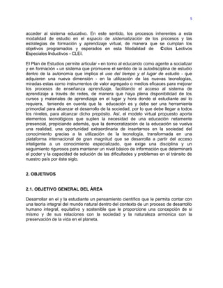 5



acceder al sistema educativo. En este sentido, los procesos inherentes a esta
modalidad de estudio en el espacio de sistematización de los procesos y las
estrategias de formación y aprendizaje virtual, de manera que se cumplan los
objetivos programados y esperados en esta Modalidad de         Ciclos Lectivos
Especiales Inductivos - CLEI.

El Plan de Estudios permite articular - en torno al educando como agente a socializar
y en formación - un sistema que promueve el sentido de la autodisciplina de estudio
dentro de la autonomía que implica el uso del tiempo y el lugar de estudio - que
adquieren una nueva dimensión - en la utilización de las nuevas tecnologías,
miradas estas como instrumentos de valor agregado o medios eficaces para mejorar
los procesos de enseñanza aprendizaje, facilitando el acceso al sistema de
aprendizaje a través de redes, de manera que haya plena disponibilidad de los
cursos y materiales de aprendizaje en el lugar y hora donde el estudiante así lo
requiera, teniendo en cuenta que la educación es y debe ser una herramienta
primordial para alcanzar el desarrollo de la sociedad, por lo que debe llegar a todos
los niveles, para alcanzar dicho propósito. Así, el modelo virtual propuesto aporta
elementos tecnológicos que suplen la necesidad de una educación netamente
presencial, propiciando además, que la democratización de la educación se vuelva
una realidad, una oportunidad extraordinaria de insertarnos en la sociedad del
conocimiento gracias a la utilización de la tecnología, transformada en una
plataforma internacional de gran magnitud que se desarrolla a partir del acceso
inteligente a un conocimiento especializado, que exige una disciplina y un
seguimiento rigurosos para mantener un nivel básico de información que determinará
el poder y la capacidad de solución de las dificultades y problemas en el tránsito de
nuestro país por éste siglo.


2. OBJETIVOS


2.1. OBJETIVO GENERAL DEL ÁREA

Desarrollar en el y la estudiante un pensamiento científico que le permita contar con
una teoría integral del mundo natural dentro del contexto de un proceso de desarrollo
humano integral, equitativo y sostenible que le proporcione una concepción de si
mismo y de sus relaciones con la sociedad y la naturaleza armónica con la
preservación de la vida en el planeta.
 