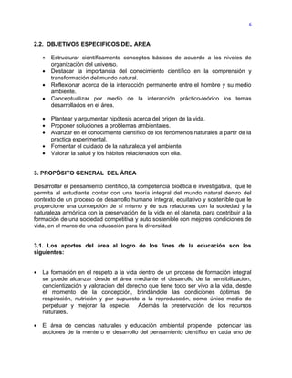 6



2.2. OBJETIVOS ESPECIFICOS DEL AREA

    •   Estructurar científicamente conceptos básicos de acuerdo a los niveles de
        organización del universo.
    •   Destacar la importancia del conocimiento científico en la comprensión y
        transformación del mundo natural.
    •   Reflexionar acerca de la interacción permanente entre el hombre y su medio
        ambiente.
    •   Conceptualizar por medio de la interacción práctico-teórico los temas
        desarrollados en el área.

    •   Plantear y argumentar hipótesis acerca del origen de la vida.
    •   Proponer soluciones a problemas ambientales.
    •   Avanzar en el conocimiento científico de los fenómenos naturales a partir de la
        practica experimental.
    •   Fomentar el cuidado de la naturaleza y el ambiente.
    •   Valorar la salud y los hábitos relacionados con ella.


3. PROPÓSITO GENERAL DEL ÁREA

Desarrollar el pensamiento científico, la competencia bioética e investigativa, que le
permita al estudiante contar con una teoría integral del mundo natural dentro del
contexto de un proceso de desarrollo humano integral, equitativo y sostenible que le
proporcione una concepción de sí mismo y de sus relaciones con la sociedad y la
naturaleza armónica con la preservación de la vida en el planeta, para contribuir a la
formación de una sociedad competitiva y auto sostenible con mejores condiciones de
vida, en el marco de una educación para la diversidad.


3.1. Los aportes del área al logro de los fines de la educación son los
siguientes:


•   La formación en el respeto a la vida dentro de un proceso de formación integral
    se puede alcanzar desde el área mediante el desarrollo de la sensibilización,
    concientización y valoración del derecho que tiene todo ser vivo a la vida, desde
    el momento de la concepción, brindándole las condiciones óptimas de
    respiración, nutrición y por supuesto a la reproducción, como único medio de
    perpetuar y mejorar la especie. Además la preservación de los recursos
    naturales.

•   El área de ciencias naturales y educación ambiental propende potenciar las
    acciones de la mente o el desarrollo del pensamiento científico en cada uno de
 
