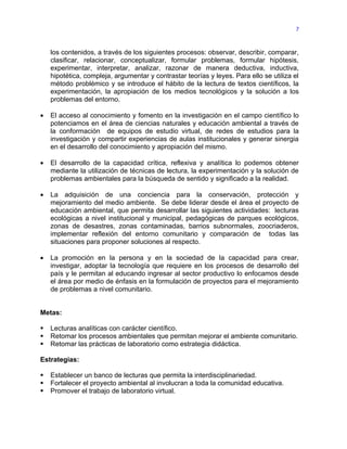 7



    los contenidos, a través de los siguientes procesos: observar, describir, comparar,
    clasificar, relacionar, conceptualizar, formular problemas, formular hipótesis,
    experimentar, interpretar, analizar, razonar de manera deductiva, inductiva,
    hipotética, compleja, argumentar y contrastar teorías y leyes. Para ello se utiliza el
    método problémico y se introduce el hábito de la lectura de textos científicos, la
    experimentación, la apropiación de los medios tecnológicos y la solución a los
    problemas del entorno.

•   El acceso al conocimiento y fomento en la investigación en el campo científico lo
    potenciamos en el área de ciencias naturales y educación ambiental a través de
    la conformación de equipos de estudio virtual, de redes de estudios para la
    investigación y compartir experiencias de aulas institucionales y generar sinergia
    en el desarrollo del conocimiento y apropiación del mismo.

•   El desarrollo de la capacidad crítica, reflexiva y analítica lo podemos obtener
    mediante la utilización de técnicas de lectura, la experimentación y la solución de
    problemas ambientales para la búsqueda de sentido y significado a la realidad.

•   La adquisición de una conciencia para la conservación, protección y
    mejoramiento del medio ambiente. Se debe liderar desde el área el proyecto de
    educación ambiental, que permita desarrollar las siguientes actividades: lecturas
    ecológicas a nivel institucional y municipal, pedagógicas de parques ecológicos,
    zonas de desastres, zonas contaminadas, barrios subnormales, zoocriaderos,
    implementar reflexión del entorno comunitario y comparación de todas las
    situaciones para proponer soluciones al respecto.

•   La promoción en la persona y en la sociedad de la capacidad para crear,
    investigar, adoptar la tecnología que requiere en los procesos de desarrollo del
    país y le permitan al educando ingresar al sector productivo lo enfocamos desde
    el área por medio de énfasis en la formulación de proyectos para el mejoramiento
    de problemas a nivel comunitario.


Metas:

   Lecturas analíticas con carácter científico.
   Retomar los procesos ambientales que permitan mejorar el ambiente comunitario.
   Retomar las prácticas de laboratorio como estrategia didáctica.

Estrategias:

   Establecer un banco de lecturas que permita la interdisciplinariedad.
   Fortalecer el proyecto ambiental al involucran a toda la comunidad educativa.
   Promover el trabajo de laboratorio virtual.
 
