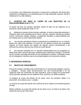 9



el municipio y las instituciones educativas, al igual que la utilización del tiempo libre
mediante la investigación y la creatividad para un mejor desarrollo corporal, mental e
intelectual en su vida cotidiana.


5.  APORTES DEL ÁREA AL LOGRO DE LOS OBJETIVOS DE LA
EDUCACIÓN MEDIA CLEI V Y VI

El aporte del área de ciencias naturales, aporta al logro de los objetivos de la
educación media académica CLEI V y VI:

a)     Mediante el estudio de las ciencias naturales, el alumno desarrolla aptitudes y
actitudes, tales como valoración de si mismo y del otro, respecto, tolerancia y sentido
común, coherencia, trabajo metódico y organizado disciplina y responsabilidad que
son básicas para un buen desempeño laboral.

b)    Las ciencias naturales le ofrecen al estudiante la posibilidad de ver, su entorno
desde una visión más científica, lo cual le da una apertura mental que le posibilita
ingresar al mundo laboral con deseos de adquirir nuevos conocimientos y de
enfrentar los nuevos retos que les ofrece el mundo laboral.

c)      Las ciencias naturales son un requisito indispensable para los pregrados en
áreas de la salud, ciencias del suelo, agropecuarias, ingenierías, ecología. El estudio
de las ciencias naturales desarrolla en los estudiantes el espíritu investigativo base
de la investigación científica que es el principal objetivo de la educación superior.


6. REFERENTES TEÓRICOS

6.1   OBJETO DE CONOCIMIENTO

El área de ciencias naturales está conformada por un componente biológico, químico
y ecológico. Aunque estas demarcaciones son sólo convencionales a fin de
organizar mejor los contenidos de cada asignatura, pues el objeto de conocimiento
de las ciencias naturales son los sistemas vivos, químicos y el medio ambiente.

La biología se ocupa del estudio de los seres vivos, los procesos vitales y la
prevención de la salud y auto – cuidado.

La química se ocupa del estudio de la estructura de la materia, las transformaciones
de esta.

Medio ambiente: se ocupa del estudio de los seres vivos, el entorno de estos y las
relaciones que se dan entre estos.
 